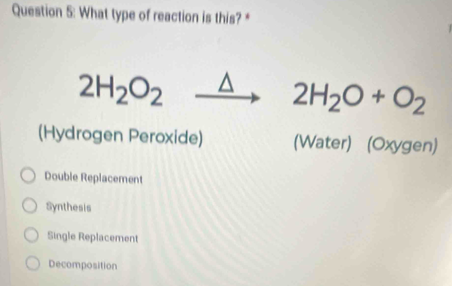 What type of reaction is this? *
2H_2O_2xrightarrow △  2H_2O+O_2
(Hydrogen Peroxide) (Water) (Oxygen)
Double Replacement
Synthesis
Single Replacement
Decomposition