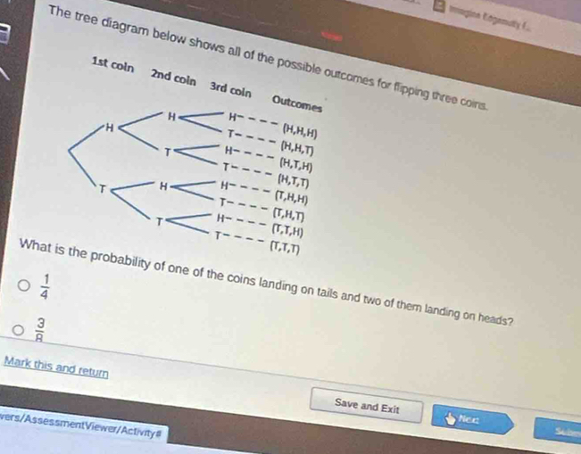 Imagina Engemuty I
The tree diagram below shows all of thecomes for flipping three coirs
 1/4 
Whatlity of one of the coins landing on tails and two of them landing on heads?
 3/8 
Mark this and return Save and Exit
Nec
vers/AssessmentViewer/Activity#
Subm