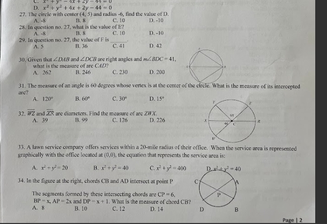 C. x^2+y^2-4x+2y-44=0
D. x^2+y^2+4x+2y-44=0
27. The circle with center (4,5) and radius -6, find the value of D.
A. -8 B. 8 C. 10 D. -10
28. In question no. 27, what is the value of E?
A. -8 B. 8 C. 10 D. -10
29. In question no. 27, the value of F is __ D. 42
A. 5 B. 36 C. 41
30. Given that ∠ DAB and ∠ DCB are right angles and m∠ BDC=41,
what is the measure of are CAD?
A. 262 B. 246 C. 230 D. 200
31. The measure of an angle is 60 degrees whose vertex is at the center of the circle. What is the measure of its intercepted
arc?
A. 120° B. 60° C. 30° D. 15°
32. overline WZ and overline XR are diameters. Find the measure of are ZWX.
A. 39 B. 99 C. 126 D. 226 
33. A lawn service company offers services within a 20-mile radius of their office. When the service area is represented
graphically with the office located at (0,0) , the equation that represents the service area is:
A. x^2+y^2=20 B. x^2+y^2=40 C. x^2+y^2=400
34. In the figure at the right, chords CB and AD intersect at point P 
The segments formed by these intersecting chords are CP=6.
BP=x,AP=2x and DP=x+1. What is the measure of chord CB?
A. 8 B. 10 C. 12 D. 14 
Page | 2