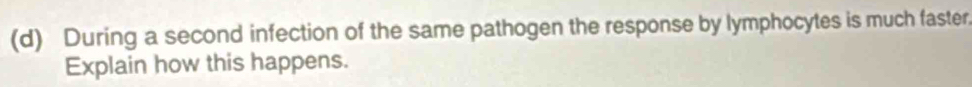 During a second infection of the same pathogen the response by lymphocytes is much faster, 
Explain how this happens.