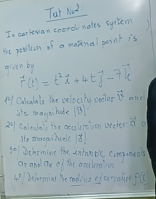 Tar No2: 
In carkesian coordinates sytem ) 
the position of a matenial point is 
given by
vector r(t)=t^2vector i+4tvector j-7vector k
10/ Calculat the velocity veclor vector v and 
its magnilude ù 
201 Calculaly the acceuration vechor a a 
his maeminidle 1ǎ 
30 Delermine the uninneic compenen's 
ar and aN of the acceleration 
40)1Determin( The radius of currahing varphi (t)