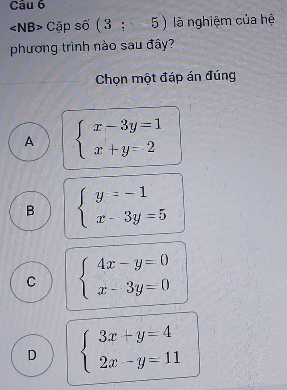 Cặp số (3;-5) là nghiệm của hệ
phương trình nào sau đây?
Chọn một đáp án đúng
A
beginarrayl x-3y=1 x+y=2endarray.
B
beginarrayl y=-1 x-3y=5endarray.
C
beginarrayl 4x-y=0 x-3y=0endarray.
D
beginarrayl 3x+y=4 2x-y=11endarray.