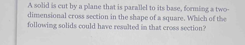 A solid is cut by a plane that is parallel to its base, forming a two- 
dimensional cross section in the shape of a square. Which of the 
following solids could have resulted in that cross section?