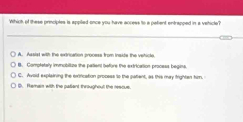 Which of these principles is applied once you have access to a patient entrapped in a vehicle?
A. Assist with the extrication process from inside the vehicle.
B. Completely immobilize the patient before the extrication process begins.
C. Avoid explaining the extrication process to the patient, as this may frighten him.
D. Remain with the patient throughout the rescue.