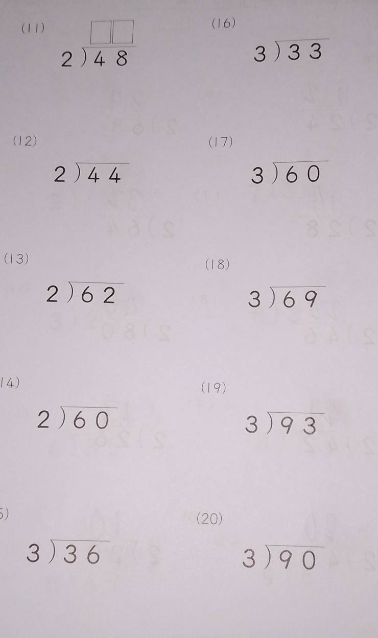 (11) (16)
beginarrayr □ □  2encloselongdiv 48endarray
beginarrayr 3encloselongdiv 33endarray
(12) (17)
beginarrayr 2encloselongdiv 44endarray
beginarrayr 3encloselongdiv 60endarray
(13) 
(18)
beginarrayr 2encloselongdiv 62endarray
beginarrayr 3encloselongdiv 69endarray
14) 
(19)
beginarrayr 2encloselongdiv 60endarray
beginarrayr 3encloselongdiv 93endarray
5) 
(20)
beginarrayr 3encloselongdiv 36endarray
beginarrayr 3encloselongdiv 90endarray