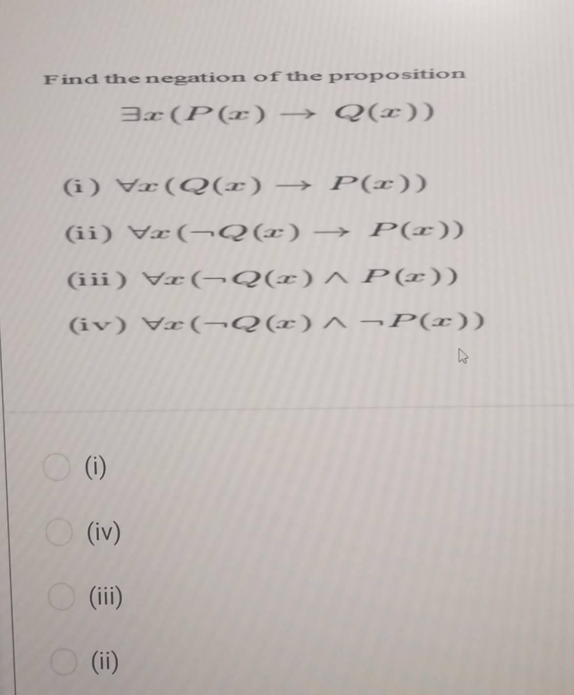 Find the negation of the proposition
exists x(P(x)to Q(x))
(i ) forall x(Q(x)to P(x))
(ii) forall x(neg Q(x)to P(x))
(iii) forall x(neg Q(x)wedge P(x))
(iv) forall x(-Q(x)wedge neg P(x))
(i)
(iv)
(iii)
(ii)