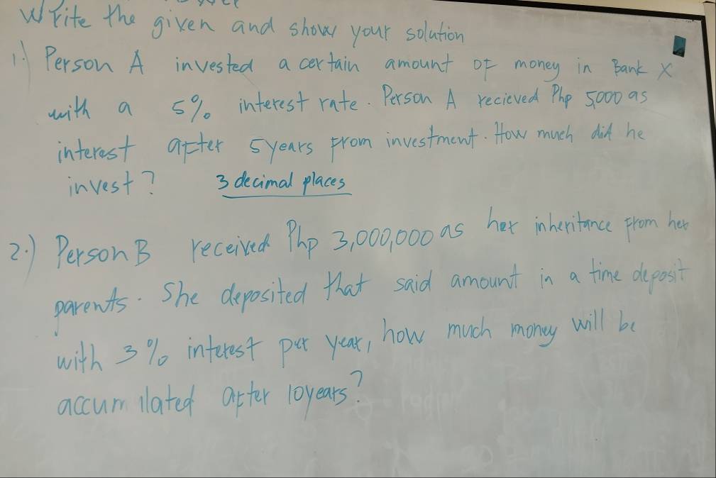 Write the given and show your solution 
11 Person A invested a certain amount of money in Bank x
with a 5% interest rate. Person A recieved Phe 5000 as 
interest after 5years from investment. How much did he 
invest? 3 decimal places 
2 1 Person B receised Php 3, 00000 as her ineritanc rom ho 
parents. She deposited that said amount in a time deposit 
with 3 % interest pet year, how much mony will be 
accum lated after loyears?