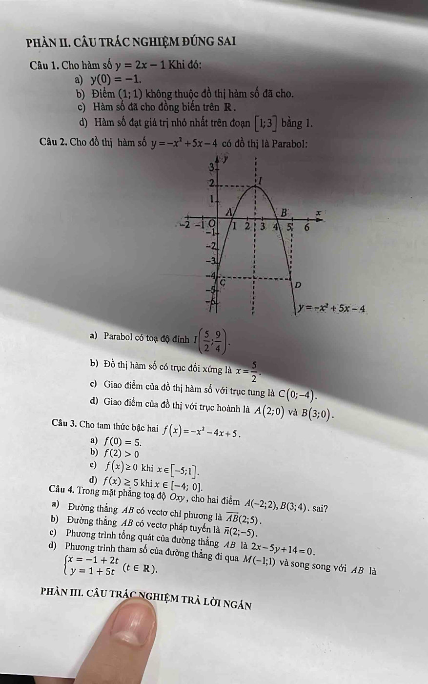 phÀN II. CÂU tRÁC NGHIệM đÚNG SAI
Câu 1. Cho hàm số y=2x-1 Khi đó:
a) y(0)=-1.
b) Điểm (1;1) không thuộc đồ thị hàm số đã cho.
c) Hàm số đã cho đồng biến trên R .
d) Hàm số đạt giá trị nhỏ nhất trên đoạn [1;3] bằng 1.
Câu 2. Cho đồ thị hàm số y=-x^2+5x-4 có đồ thị là Parabol:
y=-x^3+5x-4
a) Parabol có toạ độ đỉnh I( 5/2 ; 9/4 ).
b) Đồ thị hàm số có trục đối xứng là x= 5/2 .
c) Giao điểm của đồ thị hàm số với trục tung là C(0;-4).
d) Giao điểm của đồ thị với trục hoành là A(2;0) và B(3;0).
Câu 3. Cho tam thức bậc hai f(x)=-x^2-4x+5.
a) f(0)=5.
b) f(2)>0
c) f(x)≥ 0 khi x∈ [-5;1].
d) f(x)≥ 5 khi x∈ [-4;0].
Câu 4. Trong mặt phẳng toạ độ Oxy , cho hai điểm A(-2;2),B(3;4). sai?
a) Đường thẳng AB có vectơ chỉ phương là overline AB(2;5).
b) Đường thẳng AB có vectơ pháp tuyến là vector n(2;-5).
c) Phương trình tổng quát của đường thẳng AB là 2x-5y+14=0.
d) Phương trình tham số của đường thẳng đi qua M(-1;1) và song song với AB là
beginarrayl x=-1+2t y=1+5tendarray. (t∈ R).
phÀN III. CÂU TRÁC NGHIỆM TRẢ LờI ngÁn