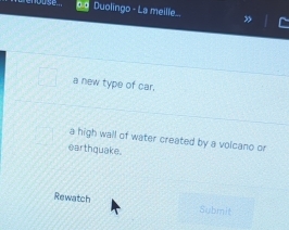 Duolingo - La meille.. 
a new type of car. 
a high wall of water created by a volcano or 
earthquake. 
Rewatch Submit