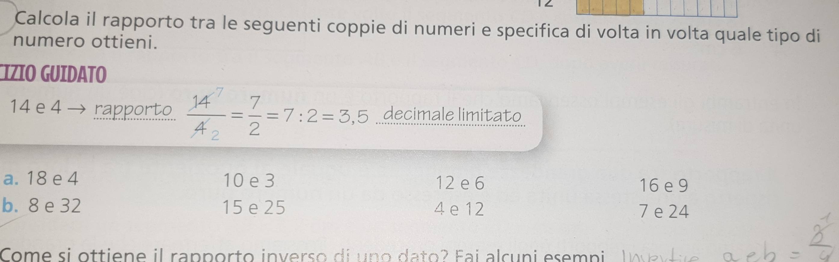 Calcola il rapporto tra le seguenti coppie di numeri e specifica di volta in volta quale tipo di
numero ottieni.
CIZIO GUIDATO
14 e 4 rapporto frac 14^7A_2= 7/2 =7:2=3,5 decimale limitato
a. 18 e 4 10 e 3 12 e 6
16 e 9
b. 8 e 32 15 e 25 4 e 12
7 e 24
Come si ottiene il rapporto inverso di uno dato? Fai alcuni esemni