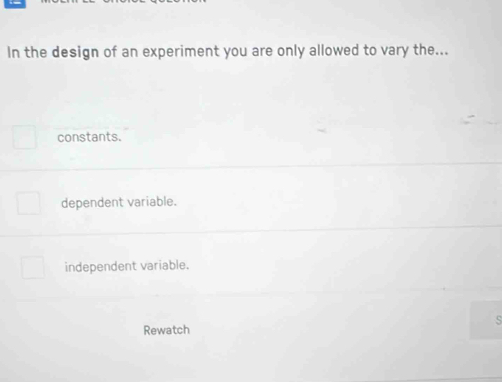 In the design of an experiment you are only allowed to vary the...
constants.
dependent variable.
independent variable.
s
Rewatch