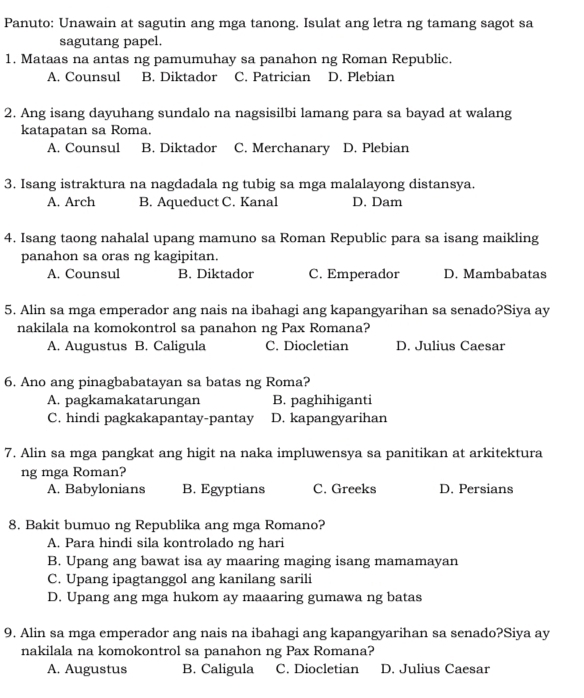 Panuto: Unawain at sagutin ang mga tanong. Isulat ang letra ng tamang sagot sa
sagutang papel.
1. Mataas na antas ng pamumuhay sa panahon ng Roman Republic.
A. Counsul B. Diktador C. Patrician D. Plebian
2. Ang isang dayuhang sundalo na nagsisilbi lamang para sa bayad at walang
katapatan sa Roma.
A. Counsul B. Diktador C. Merchanary D. Plebian
3. Isang istraktura na nagdadala ng tubig sa mga malalayong distansya.
A. Arch B. Aqueduct C. Kanal D. Dam
4. Isang taong nahalal upang mamuno sa Roman Republic para sa isang maikling
panahon sa oras ng kagipitan.
A. Counsul B. Diktador C. Emperador D. Mambabatas
5. Alin sa mga emperador ang nais na ibahagi ang kapangyarihan sa senado?Siya ay
nakilala na komokontrol sa panahon ng Pax Romana?
A. Augustus B. Caligula C. Diocletian D. Julius Caesar
6. Ano ang pinagbabatayan sa batas ng Roma?
A. pagkamakatarungan B. paghihiganti
C. hindi pagkakapantay-pantay D. kapangyarihan
7. Alin sa mga pangkat ang higit na naka impluwensya sa panitikan at arkitektura
ng mga Roman?
A. Babylonians B. Egyptians C. Greeks D. Persians
8. Bakit bumuo ng Republika ang mga Romano?
A. Para hindi sila kontrolado ng hari
B. Upang ang bawat isa ay maaring maging isang mamamayan
C. Upang ipagtanggol ang kanilang sarili
D. Upang ang mga hukom ay maaaring gumawa ng batas
9. Alin sa mga emperador ang nais na ibahagi ang kapangyarihan sa senado?Siya ay
nakilala na komokontrol sa panahon ng Pax Romana?
A. Augustus B. Caligula C. Diocletian D. Julius Caesar