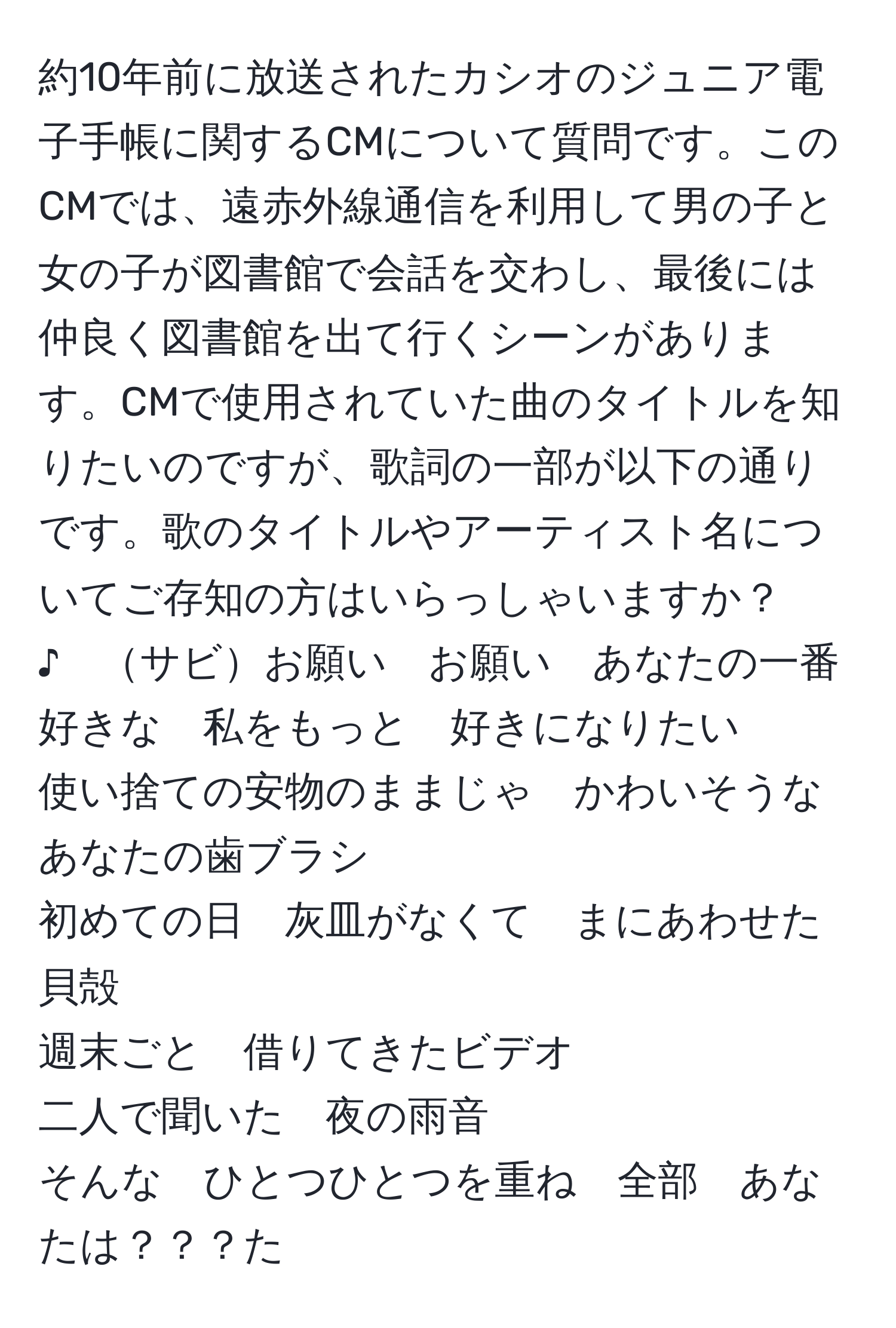 約10年前に放送されたカシオのジュニア電子手帳に関するCMについて質問です。このCMでは、遠赤外線通信を利用して男の子と女の子が図書館で会話を交わし、最後には仲良く図書館を出て行くシーンがあります。CMで使用されていた曲のタイトルを知りたいのですが、歌詞の一部が以下の通りです。歌のタイトルやアーティスト名についてご存知の方はいらっしゃいますか？  
♪　サビお願い　お願い　あなたの一番好きな　私をもっと　好きになりたい  
使い捨ての安物のままじゃ　かわいそうなあなたの歯ブラシ  
初めての日　灰皿がなくて　まにあわせた貝殻  
週末ごと　借りてきたビデオ  
二人で聞いた　夜の雨音  
そんな　ひとつひとつを重ね　全部　あなたは？？？た