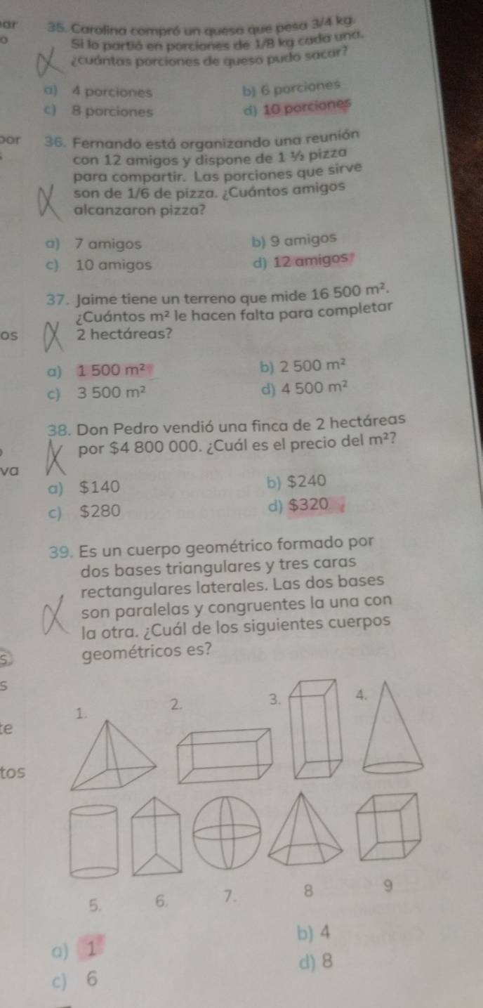 ar 35. Carolina compró un quesa que pesa 3/4 kg.
Si lo partió en porciones de 1/8 ka cada una.
¿cuántas porciones de queso pudo sacar?
a) 4 porciones b) 6 porciones
c) 8 porciones d) 10 porciones
por 36. Fernando está organizando una reunión
con 12 amigos y dispone de 1 ½ pizza
para compartir. Las porciones que sirve
son de 1/6 de pizza. ¿Cuántos amigos
alcanzaron pizza?
a) 7 amigos b) 9 amigos
c) 10 amigos d) 12 amigos
37. Jaime tiene un terreno que mide 16500m^2. 
¿Cuántos m^2 le hacen falta para completar
os 2 hectáreas?
a) 1500m^2 b) 2500m^2
c) 3500m^2 d) 4500m^2
38. Don Pedro vendió una finca de 2 hectáreas
por $4 800 000. ¿Cuál es el precio del m^2 7
va
a) $140 b) $240
c) $280 d) $320
39. Es un cuerpo geométrico formado por
dos bases triangulares y tres caras
rectangulares laterales. Las dos bases
son paralelas y congruentes la una con
la otra. ¿Cuál de los siguientes cuerpos
geométricos es?
S
2.
3.
te
tos
5. 6. 7. 8 9
b) 4
a) 1
d) 8
c) 6