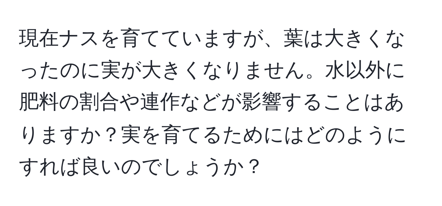 現在ナスを育てていますが、葉は大きくなったのに実が大きくなりません。水以外に肥料の割合や連作などが影響することはありますか？実を育てるためにはどのようにすれば良いのでしょうか？