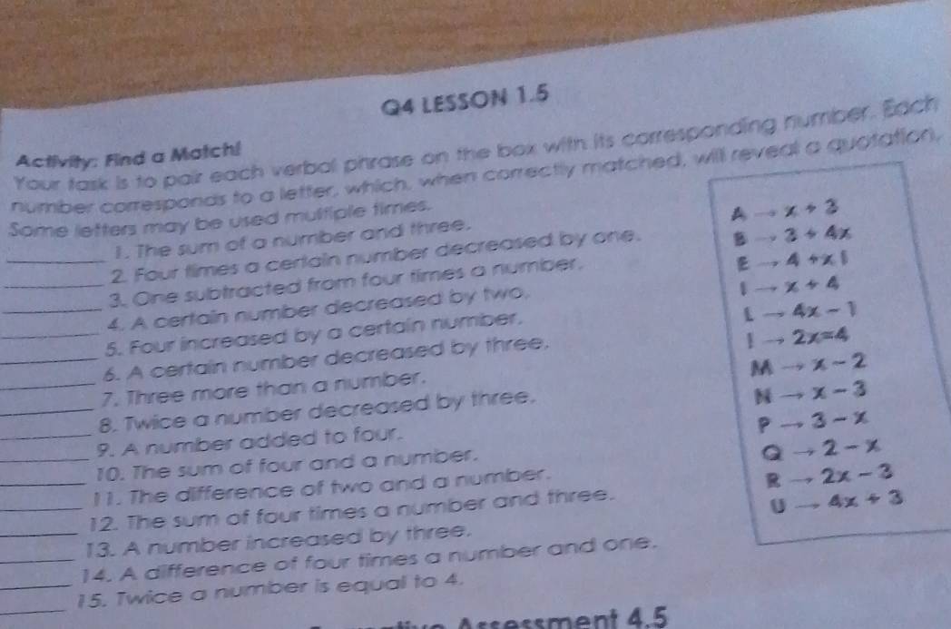 LESSON 1.5
Your task is to pair each verbal phrase on the box with its corresponding number. Each
Activity: Find a Match!
number corresponds to a letter, which, when correctly matched, will reveal a quotation,
Some letters may be used mulfiple times.
A x+3
1. The sum of a number and three.
_2. Four times a certain number decreased by one. B 3+4x
_3. One subtracted from four times a number.
E 4+x1
_4. A certain number decreased by two.
1 x+4
_5. Four increased by a certain number.
4x-1
_6. A certain number decreased by three.
1 2x=4
M y x-2
_7. Three more than a number.
_8. Twice a number decreased by three.
N x-3
P 3-x
_9. A number added to four.
_10. The sum of four and a number.
Q to 2-x
_11. The difference of two and a number.
Rto 2x-3
_12. The sum of four times a number and three.
Uto 4x+3
_13. A number increased by three.
_14. A difference of four times a number and one.
_
_15. Twice a number is equal to 4.
ssment 4.5