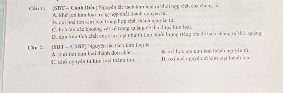 (SBT - Cánh Diều) Nguyên tắc tách kim loại ra khỏi hợp chất của chúng là
A. khử ion kim loại trong hợp chất thành nguyên tử.
B. oxi hoá ion kim loại trong hợp chất thành nguyên tử.
C. hoà tan các khoáng vật có trong quặng để thu được kim loại.
D. dựa trên tính chất của kim loại như từ tính, khối lượng riêng lớn đề tách chúng ra khỏi quặng.
Câu 2: (SBT - CTST) Nguyên tắc tách kim loại là
A. khử ion kim loại thành đơn chất. B. oxi hoá ion kim loại thành nguyên tử.
C. khử nguyên tử kim loại thành ion. D. oxi hoá nguyên tử kim loại thành ion.