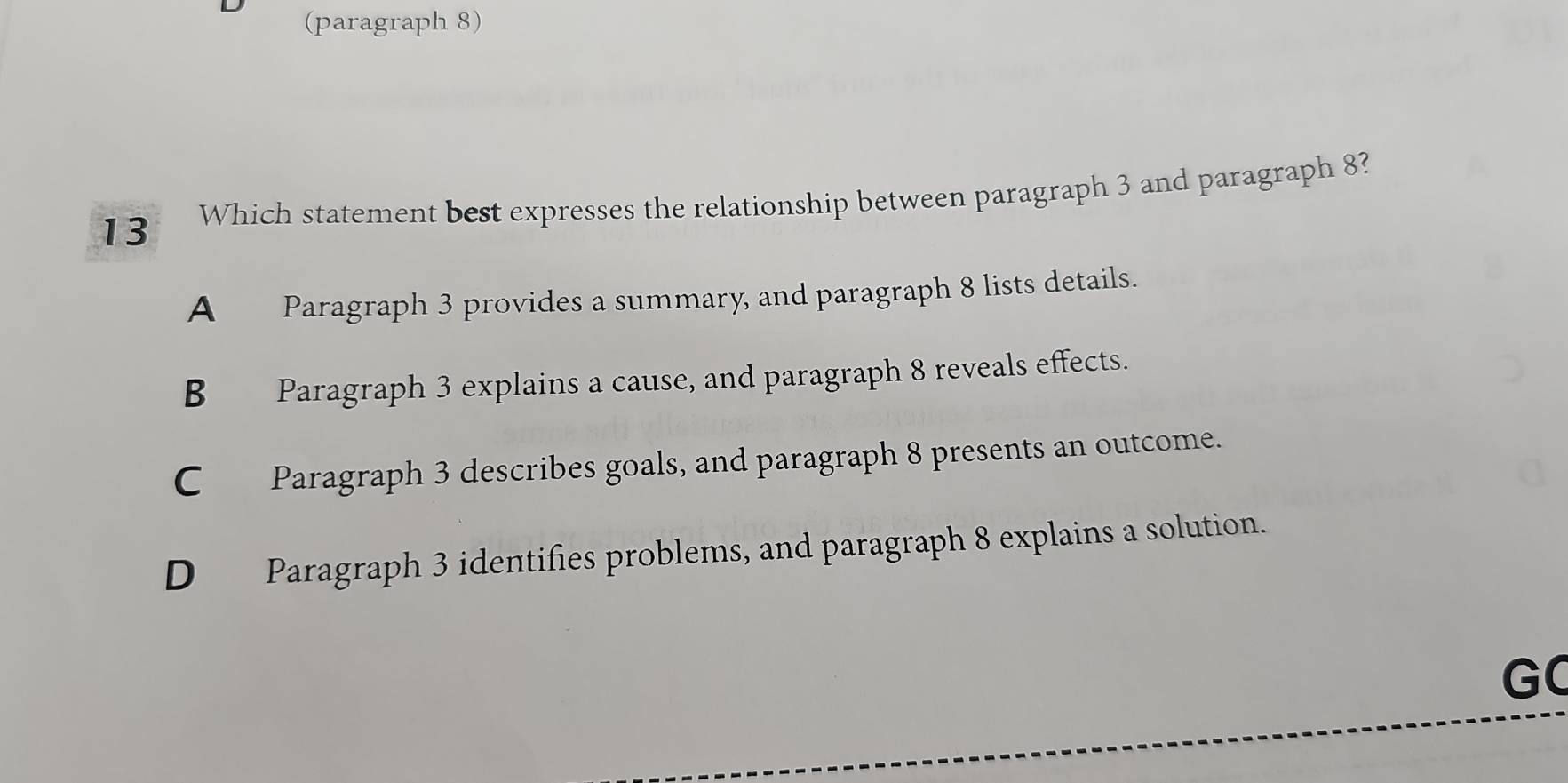 (paragraph 8)
13 Which statement best expresses the relationship between paragraph 3 and paragraph 8?
A Paragraph 3 provides a summary, and paragraph 8 lists details.
B Paragraph 3 explains a cause, and paragraph 8 reveals effects.
C Paragraph 3 describes goals, and paragraph 8 presents an outcome.
D Paragraph 3 identifies problems, and paragraph 8 explains a solution.
GC