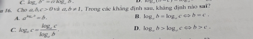 C. log _ab^a=alpha log _ab. 10sumlimits _0(D
u 16. Cho a ,b, c>0 và a, b!= 1 , Trong các khẳng định sau, khẳng định nào sai?
A. a^(log _a)b=b.
B. log _ab=log _acLeftrightarrow b=c.
C. log _bc=frac log _aclog _ab.
D. log _ab>log _acLeftrightarrow b>c.