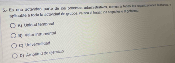 5.- Es una actividad parte de los procesos administrativos, común a todas las organizaciones humanas, y
aplicable a toda la actividad de grupos, ya sea el hogar, los negocios o el gobierno.
A) Unidad temporal
B) Valor intrumental
C) Universalidad
D) Amplitud de ejercicio