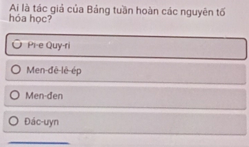 Ai là tác giả của Bảng tuần hoàn các nguyên tố
hóa học?
Pi-e Quy-ri
Men-đê-lê-ép
Men-đen
Đác-uyn
_