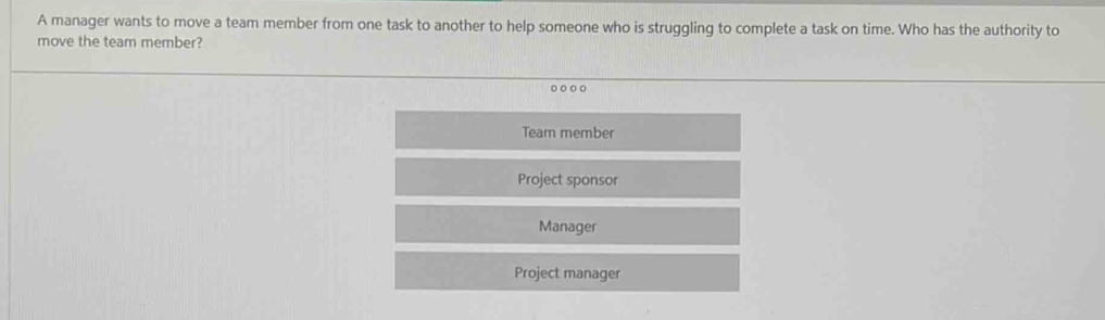 A manager wants to move a team member from one task to another to help someone who is struggling to complete a task on time. Who has the authority to
move the team member?
Team member
Project sponsor
Manager
Project manager