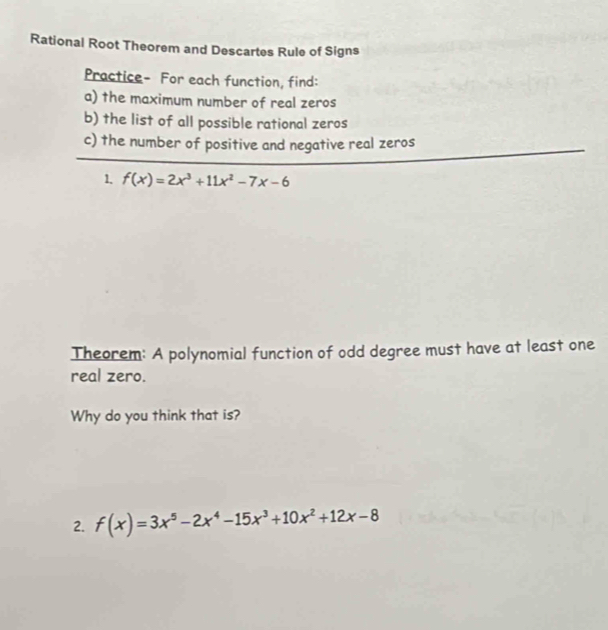 Rational Root Theorem and Descartes Rule of Signs 
Practice- For each function, find: 
a) the maximum number of real zeros 
b) the list of all possible rational zeros 
c) the number of positive and negative real zeros 
1. f(x)=2x^3+11x^2-7x-6
Theorem: A polynomial function of odd degree must have at least one 
real zero. 
Why do you think that is? 
2. f(x)=3x^5-2x^4-15x^3+10x^2+12x-8