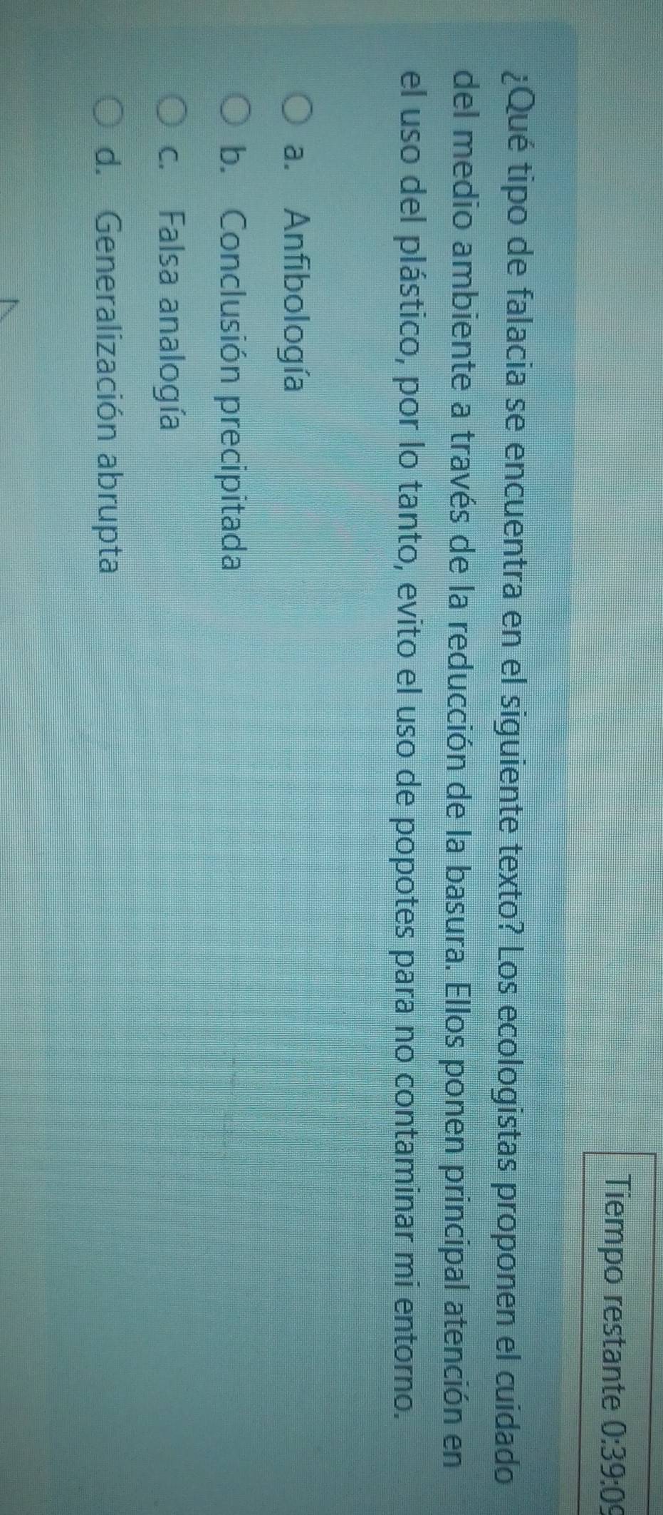 Tiempo restante 0:39:09
¿Qué tipo de falacia se encuentra en el siguiente texto? Los ecologistas proponen el cuidado
del medio ambiente a través de la reducción de la basura. Ellos ponen principal atención en
el uso del plástico, por lo tanto, evito el uso de popotes para no contaminar mi entorno.
a. Anfibología
b. Conclusión precipitada
c. Falsa analogía
d. Generalización abrupta