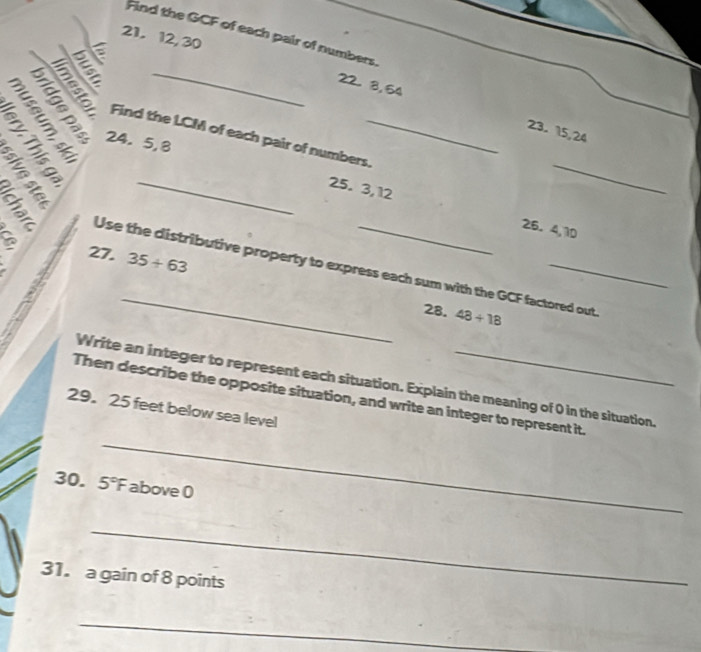 Find the GCF of each pair of numbers.
5
21. 12, 30 22. 8, 54
TBE 
_ 
§ § 3 Find the LCM of each pair of numbers._ 
24. 5, 8
23. 15, 24
2 à 5
_25. 3, 12 25. 4, 10
a 27. 35+63
_ 
Use the distributive property to express each sum with the GCF factored out. 
28. 48/ 18
Write an integer to represent each situation. Explain the meaning of 0 in the situation. 
Then describe the opposite situation, and write an integer to represent it. 
29. 25 feet below sea level 
_ 
30. 5°F above 0
_ 
31. a gain of 8 points 
_