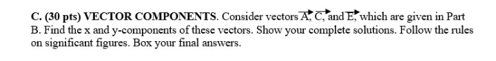 VECTOR COMPONENTS. Consider vectors vector A, overline C , and E, which are given in Part 
B. Find the x and y -components of these vectors. Show your complete solutions. Follow the rules 
on significant figures. Box your final answers.