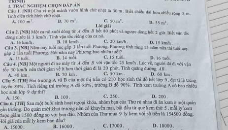 TRINH)
1. Trác nghiệm chọn đáp án
Câu 1. [NB] Chu vi một mảnh vườn hình chữ nhật là 30 m. Biết chiều dài hơn chiều rộng 5 m
Tính diện tích hình chữ nhật.
C. 50m^2. D. 55m^2.
A. 100m^2. B. 70m^2. Lời giải
Câu 2. [NB] Một ca nô xuôi dòng từ A đến B hết 80 phút và ngược đòng hết 2 giờ. Biết vận tốc
đòng nước là 3 km/h . Tính vận tốc riêng của ca nô. B. 18 km/h C. 20 km/h . D. 1 5 km/h .
A. 16 km/h .
Câu 3. [NB] Năm nay tuổi mẹ gắp 3 lần tuổi Phương. Phương tính rằng 13 năm nữa thì tuổi mẹ
gập 2 lần tuổi Phương. Hỏi năm nay Phương bao nhiêu tuổi?
A. 13 tuổi, B. 14 tuổi. C. 15 tuổi. D. 16 tuổi
Câu 4. [NB] Một người đi xe máy từ A đến B với vận tốc 25 km/h . Lúc về, người đó đi với vận
tốc 30 km/h nên thời gian về ít hơn thời gian đi là 20 phút. Tính quãng đường AB . D. 60 km
A. 40 km . B. 70 km . C. 50 km .
Câu 5. [TH] Hai trường A và B của một thị trấn có 210 học sinh thi đỗ hết lớp 9, đạt tỉ lệ trùng
tuyển 84%. Tính riêng thì trường A đỗ 80%, trường B đỗ 90%. Tính xem trường A có bao nhiêu
học sinh lớp 9 dự thi? B. 100 .
A. 150 . C. 250 . D. 200 ,
Câu 6. [TH] Sau một buổi sinh hoạt ngoại khóa, nhóm bạn của Thư rù nhau đi ăn kem ở một quân
tgần trường. Do quán mới khai trương nên có khuyến mại, bắt đầu từ que kem thứ 5 , mỗi ly kem
được giám 1500 đồng so với ban đầu. Nhóm của Thư mua 9 ly kem với số tiền là 154500 đồng.
Hội giá của mỗi ly kem ban đầu? C. 17000 . D. 18000 .
A. 15000 . B. 16000 .