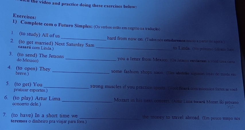 the video and practice doing these exercises below: 
Exercises: 
1) Complete com o Futuro Simples: (Os verbos estão em negrito na tradução) 
1 (to study) All of us _hard from now on. (Todos nós estudaremos muito a partir de agora.) 
2. (to get married) Next Saturday Sam _to Linda. (No próximo Sábado Sam 
casará com Linda.) 
3. (to send) The Jetsons _you a letter from Mexico. (Os Jetsons enviaram a você uma carta 
do Mexico) 
4. (to open) They _some fashion shops soon. (Eles abrirão algumas lojas de moda em 
breve.) 
5. (to get) You _strong muscles if you practice sports. (Você ficará com músculos fortes se você 
praticar esportes.) 
6. (to play) Artur Lima _ Mozart in his next concert. (Artur Lima tocará Mozart no próximo 
concerto dele.) 
7. (to have) In a short time we _the money to travel abroad. (Em pouco tempo nós 
teremos o dinheiro pra viajar para fora.)