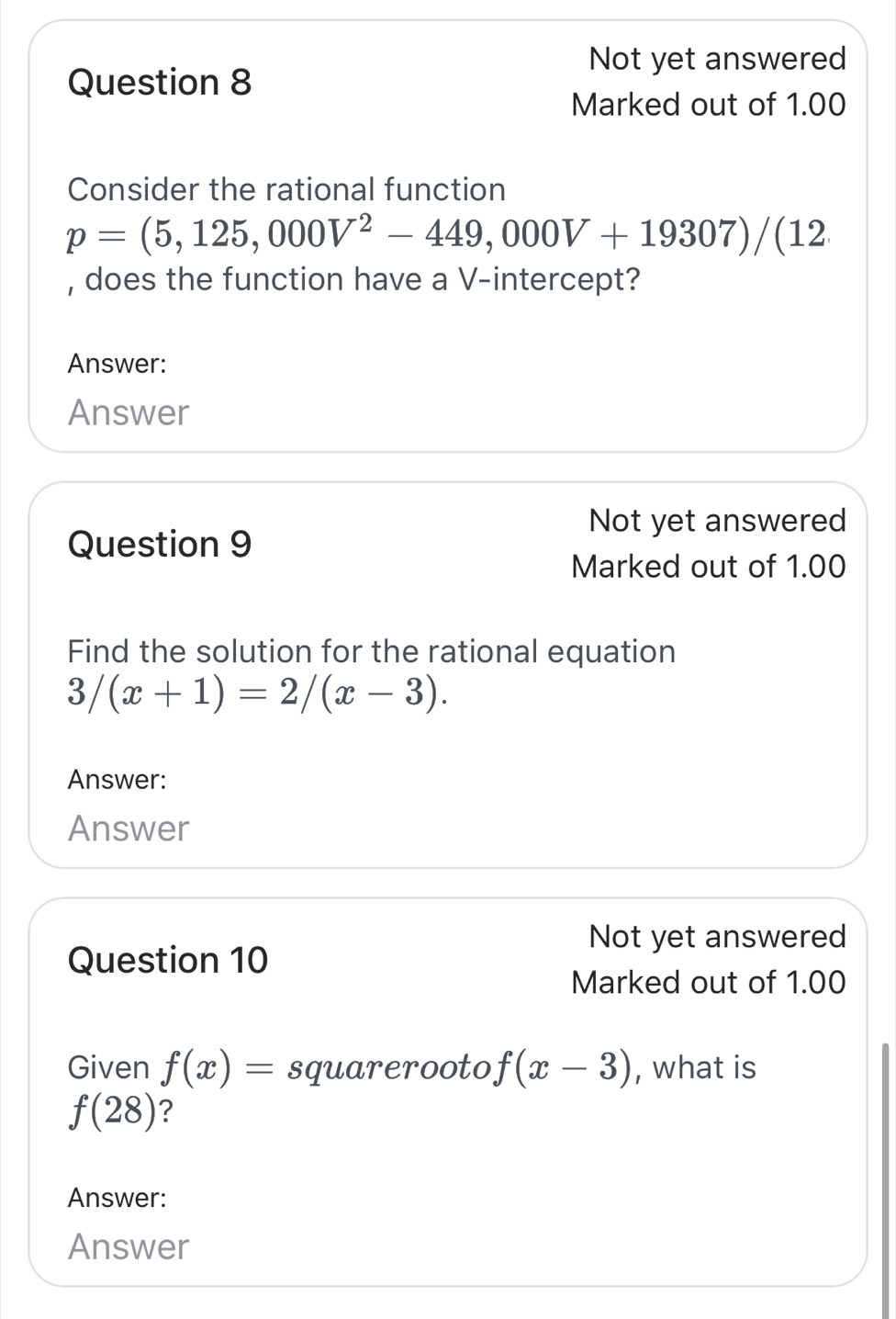 Not yet answered 
Question 8 
Marked out of 1.00 
Consider the rational function
p=(5,125,000V^2-449,000V+19307)/(12
, does the function have a V -intercept? 
Answer: 
Answer 
Not yet answered 
Question 9 
Marked out of 1.00 
Find the solution for the rational equation
3/(x+1)=2/(x-3). 
Answer: 
Answer 
Not yet answered 
Question 10 
Marked out of 1.00 
Given f(x)= sqrt(x-3) , what is
f(28) ? 
Answer: 
Answer