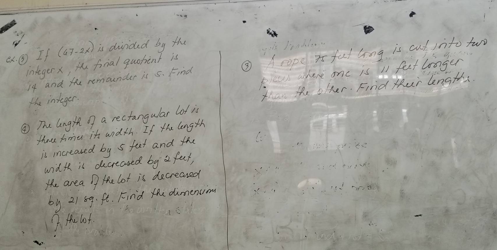 ex. ③ If (47-2x) is diided by the 
A is 
integerx, te fonial quotint is
14 and the remounder is 5. Find ③ Acope as fat long is cut into two 
the integer. pleas where onc is 11 feet loager 
than the ofher. Find tur length. 
④ The lng of a rectangular lot is 
thow hmes it width. If the length 
is increased by s feet and th 
width is ducreased by a feet, 
the area o the lot is decreased 
by 21 59. ft. Find te dimencion 
7 Hhe lof.