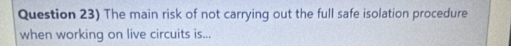 Question 23) The main risk of not carrying out the full safe isolation procedure 
when working on live circuits is...