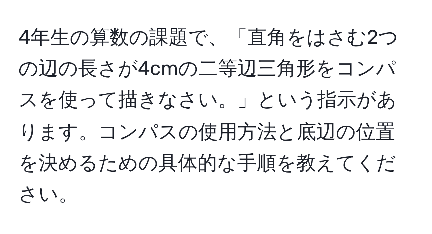 4年生の算数の課題で、「直角をはさむ2つの辺の長さが4cmの二等辺三角形をコンパスを使って描きなさい。」という指示があります。コンパスの使用方法と底辺の位置を決めるための具体的な手順を教えてください。