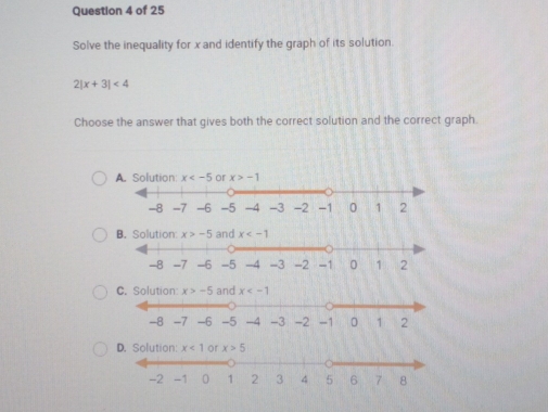 Solve the inequality for x and identify the graph of its solution
7 |x+3|<4</tex>
Choose the answer that gives both the correct solution and the correct graph
A. Solution: x or x>-1
B. Solution x>-5 x
C. Solution:
D. Solution: