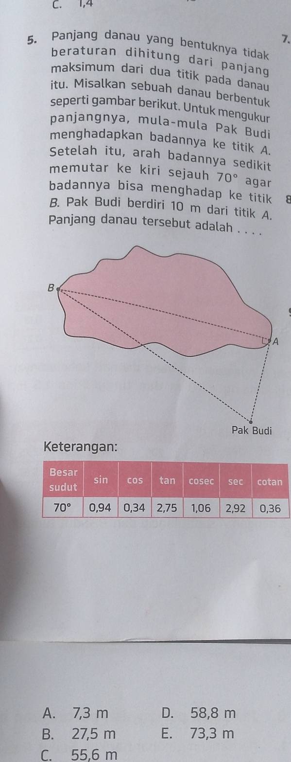 C. 1,4
7.
5. Panjang danau yang bentuknya tidak
beraturan dihitung dari panjang
maksimum dari dua titik pada danau
itu. Misalkan sebuah danau berbentuk
seperti gambar berikut. Untuk mengukur
panjangnya, mula-mula Pak Budi
menghadapkan badannya ke titik A.
Setelah itu, arah badannya sedikit
memutar ke kiri sejauh 70° agar
badannya bisa menghadap ke titik
B. Pak Budi berdiri 10 m dari titik A.
Panjang danau tersebut adalah . . . .
Keterangan:
A. 7,3 m D. 58,8 m
B. 27,5 m E. 73,3 m
C. 55,6 m