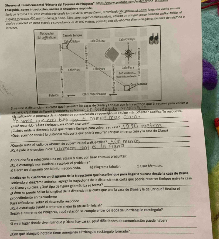 Observa el minidocumental "Historia del Teorema de Pitágoras", https://www.youtube.com/watch?v=HX"  
Enseguida, como introducción, analiza la situación y responde.
Enrique retorna a su casa en bicicleta desde la casa de su amiga Diana, recorriendo 560 metros al oeste; luego da vuelta en una
esquina y recorre 420 metros hacía el norte. Ellos, para seguir comunicándose, utilizan un antiguo juego llamado walkie-talkie, el
cual se conserva en buen estado y cuyo alcance es de 800 metros; además, con ello ahorran dinero en gostos de línea de teléfono a
internet.
Si se une la distancia más corta que hay entre las caspara volver a
su casa, ¿qué tipo de figura geométrica se forma?
_
¿Es suficiente la potencia de su equipo de comunicación o requericón un equipo más potente? Justifica Tu respuesta.
¿Qué recorrido realiza Enrique para volver a su casa?
_
¿Cuánto mide la distancia total que recorre Enrique para volver a su casa?_
_
¿Qué recorrido tendrá la distancia más corta que podría recorrer Enrique entre su casa y la casa de Diana?
¿Cuánto mide el radio de alcance de cobertura del walkie-talkie?_
¿Qué pide la situación inicial?
_
Ahora diseña o selecciona una estrategia o plan, con base en estas preguntas:
¿Qué estrategia nos ayudará a resolver el problema?
a) Hacer un diagrama con la información dada. b) Diagrama tabular. c) Usar fórmulas.
Realiza en tu cuaderno un diagrama de la trayectoria que hace Enrique para llegar a su casa desde la casa de Diana.
Teniendo el diagrama anterior, agrega la trayectoria de la distancia más corta que podría recorrer Enrique entre la casa
de Diana y su casa. ¿Qué tipo de figura geométrica se forma?_
¿Cómo se puede hallar la longitud de la distancia más corta que une la casa de Diana y la de Enrique? Realiza el
procedimiento en tu cuaderno
Para reflexionar sobre el desarrolio responde.
¿Qué estrategia ayudó a entender mejor la situación inicial?_
_
Según el teorema de Pitágoras, ¿qué relación se cumple entre los lados de un triángulo rectángulo?
_
Si en el lugar donde viven Enrique y Diana hay casas, ¿qué dificultades de comunicación puede haber?
¿Con qué triángulo notable tiene semejanza el triángulo rectángulo formado?_