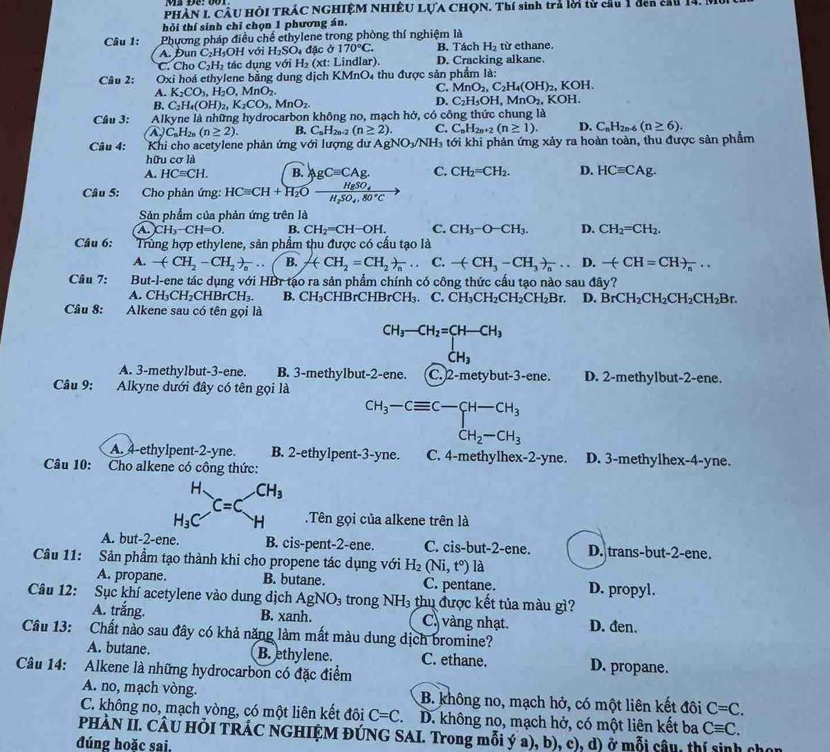 PHÀN I. CÂU HÒI TRÁC NGHIỆM NHIÊU LỤA CHQN. Thí sinh trả lời từ cầu 1 đen cầu 14. M
hỏi thí sinh chỉ chọn 1 phương án.
Câu 1: Phương pháp điều chế ethylene trong phòng thí nghiệm là
A. Đun C₂H₃OH với H_2SO_4 đặc ở 170°C. B. Tách H_2 từ ethane.
C. Cho C_2H_2 tác dụng với H₂ (xt: Lindlar). D. Cracking alkane.
Câu 2: Oxi hoá ethylene bằng dung dịch KMnO₄ thu được sản phẩm là:
A. K_2CO_3,H_2O, MnO_2. C. MnO_2,C_2H_4(OH)_2 , KOH.
D. C_2H_5OH,MnO_2
B. C_2H_4(OH)_2,K_2CO_3,MnO_2. KOH
Câu 3: Alkyne là những hydrocarbon không no, mạch hở, có công thức chung là
A U C_nH_2n(n≥ 2). B. C_nH_2n-2(n≥ 2). C. C_nH_2n+2(n≥ 1). D. C_nH_2n-6(n≥ 6).
Câu 4:  Khi cho acetylene phản ứng với lượng dư Agh NO_3/NH_3 tới khi phản ứng xảy ra hoàn toàn, thu được sản phẩm
hữu cơ là
A. HCequiv CH. B. AgCequiv CAg. C. CH_2=CH_2. D. HCequiv CAg.
Câu 5: g   Cho phản ứng: HCequiv CH+H_2Ofrac HgSO_4H_2SO_4,80°C
Sản phẩm của phản ứng trên là
A. CH_3-CH=O. B. CH_2=CH-OH. C. CH_3-O-CH_3. D. CH_2=CH_2.
Câu 6: Trùng hợp ethylene, sản phẩm thu được có cấu tạo là
A. -(CH_2-CH_2)_n... B. ACH_2=CH_2)_. C. -(CH_3-CH_3)_n... D. -(CH=CH)_n·s
Câu 7: But-l-ene tác dụng với HBr tạo ra sản phẩm chính có công thức cầu tạo nào sau đây?
A. CH_3CH_2CHBrCH_3. B. CH_3 CHBrCHBrCH₃. C. CH_3CH_2CH_2CH_2Br. D. BrCH_2CH_2CH_2CH_2Br.
Câu 8: Alkene sau có tên gọi là
beginarrayr CH_3-CH_2=CH_3 _ CH_3
A. 3-methylbut-3-ene. B. 3-methylbut-2-ene. C. 2-metybut-3-ene. D. 2-methylbut-2-ene.
Câu 9: Alkyne dưới đây có tên gọi là
beginarrayr CH_3-Cequiv C-CH-CH_3 CH_2-CH_3endarray
A. 4-ethylpent-2-yne. B. 2-ethylpent-3-yne. C. 4-methylhex-2-yne. D. 3-methylhex-4-yne.
Câu 10: Cho alkene có công thức:
.Tên gọi của alkene trên là
A. but-2-ene. B. cis-pent-2-ene. C. cis-but-2-ene. D. trans-but-2-ene.
Câu 11: Sản phẩm tạo thành khi cho propene tác dụng với H_2(Ni,t°) là
A. propane. B. butane. C. pentane. D. propyl.
Câu 12: Sục khí acetylene vào dung địch AgNO_3 trong NH_3 thụ được kết tủa màu gì?
A. trắng. B. xanh. C. vàng nhạt. D. đen.
Câu 13: Chất nào sau đây có khả năng làm mất màu dung dịch bromine?
A. butane. B. ethylene. C. ethane. D. propane.
Câu 14: Alkene là những hydrocarbon có đặc điểm
A. no, mạch vòng. B. không no, mạch hở, có một liên kết đôi C=C.
C. không no, mạch vòng, có một liên kết đôi C=C. D. không no, mạch hở, có một liên kết ba Cequiv C.
PHÀN II. CÂU HÕI TRẢC NGHIỆM ĐÚNG SAI. Trong mỗi ý a), b), c), d) ở mỗi câu, thí sinh cho
đúng hoặc sai.