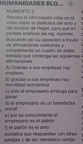 HUMANIDADES BLO... 
MOMENTO 2 
Retoma la información vista en el 
video sobre la dialéctica del amo y t 
del esclavo de Hegel, para que en 
parejas analicen las sig. razones, C 
Buscando así su oposición a través L 
de afirmaciones contrarias y 
complemente un cuadro de doble C 
entrada que contenga las siguientes P 
afirmaciones C 
A) Gracias a sus empresas hay a 
empleos 
b) gracias a sus empresas hay 
movilidad económica 
c) solo el empresario arriesga para 
ganar 
d) el empresario es un benefactor 
social 
e) por su conocimiento el 
empresario es el patrón 
f) el patrón es el amo 
socialice sus respuestas con otras 
parejas y de ser necesario corrija.