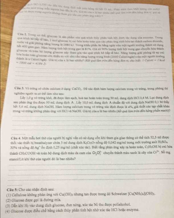 ách NCI 0.5M vào đến khi dung địch mắt mẫu hồng thứ bết 53 md.. Phin tàm theo khởi lượng của aoetyl
_
xylo acủ2 trong mẫu aspirin ban đầu là xô, Ciá tr của x là bao nhiều chế quả làm trên đến hồng đơn vị, gii nà
c sà được trong axpirin không tham gia vào các phân ứng trênh 
_
_
_
_
Cân 2. Trong co thể, glucose là sản phẩm của quá trình thủy phân tinh bột dưới tác dụng của enzyme. Trong
qua trình hỗ háp tế bảo, 1 mol glucose bị oxi hóa hoàn toàn qua các phân ứng sinh hóa mo thành carbon dioxide,
xước và giải phóng năng lượng là 2880 kJ. Trong khẩu phần ăn hằng ngày của một người trường thành sử dụng
hết 400 gam gạo. Hàm lượng tinh bột trong gao là 81%, Giả sử 90% lượng tinh bột trong gạo chuyển hóa thành
glocose và toàn bộ lượng glucose này tham gia vào qua trình hồ hập tổ bào. Năng lượng giải phống từ sự oxi
hóa hoàn toán glucose còn thiểu so với nhu cầu năng lượng trung bình (2000 Calori/ngày) của một người trưởng
chành là x Calori/ngày. Giá trị của x là bao nhiều? (Kết quả làm tròn đến hàng đơn vị, cho biết: 1 Calori =1 keal
=1000cal=4184.D.
_
_
_
_
_
Cầu 3. Vô trứng có chứa calcium ở dạng CaCO_3. Để xác định hàm lượng calcium trong vô trứng, trong phòng thí
nghiệm người ta có thể làm như sau:
Lấy 1,0 g vô trừng khô, đã được làm sạch, hoà tan hoàn toàn trong 50 mL dung dịch HCl 0,4 M. Lọc dung dịch
sau phần ứng thu được 50 mL dung dịch A . Lấy 10,0 mL dung dịch A chuẩn độ với dung dịch NaOH 0,1 M thấy
hết 5,6 mL dung dịch NaOH. Hàm lượng calcium trong vô trừng xác định được là a%, giả thiết các tạp chất khác
trong vô trừng không phản ứng với HCl và NaOH. Giá trị của a là bao nhiêu (kết quả làm tròn đến hằng phần mười)?
_
_
_
_
_
Câu 4. Một mẫu hơi thờ của người bị nghi vấn có sử dụng cồn khi tham gia giao thông có thể tích 52,5 m1 được
thổi vào thiết bị breathalyzer chứa 3 ml dung dịch K₂Cr₂O- nồng độ 0,042 mg/ml trong môi trường axit H_2SO_4
30% và nồng độ Ag' ổn định 0,25 mg/ml (chất xúc tác). Biết rằng phản ứng xây ra hoàn toàn, C_2F HOH bị oxi hóa
thành CH5COOH và toàn bộ dung dịch màu da cam của Cr_2O_7^(2 chuyển thành màu xanh lá cây của Cr^3+). Số mg
etanol/Lít khí thờ của người đó là bao nhiêu?
_
_
_
_
_
Câu 5: Cho các nhận định sau:
(1) Cellulose không phân ứng với Cu(OH)_2 nhưng tan được trong dd Schweizer [Cu(NH_3 _4](OH)_2.
(2) Glucose được gọi là đường mía.
(3) Dẫn khí H₂ vào dung dịch glucose, đun nóng, xúc tác Ni thu được polialeohol.
(4) Glucose được điều chế bằng cách thủy phân tinh bột nhờ xúc tác HCl hoặc enzyme.
