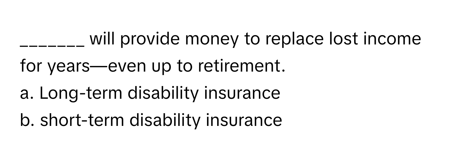 will provide money to replace lost income for years—even up to retirement.

a. Long-term disability insurance 
b. short-term disability insurance