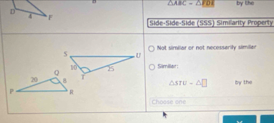 △ ABC=△ FDE by the 
Side-Side-Side (SSS) Similarity Property 
Not similar or not necessarily similar 
Similar: 
by the
△ STUsim △ □
Choose one