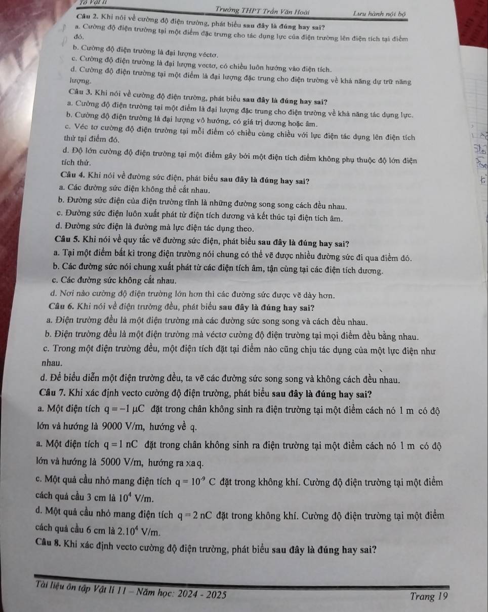 Trưởng THPT Trần Văn Hoài Lưu hành nội bộ
Cầu 2. Khi nói về cường độ điện trường, phát biểu sau đây là đúng hay sai?
a. Cường độ điện trường tại một điểm đặc trưng cho tác dụng lực của điện trường lên điện tích tại điểm
đó.
b. Cường độ điện trường là đại lượng véctơ.
c. Cường độ điện trường là đại lượng vectơ, có chiều luôn hướng vào điện tích.
d. Cường độ điện trường tại một điểm là đại lượng đặc trung cho điện trường về khả năng dự trữ năng
lượng
Câu 3. Khi nói về cường độ điện trường, phát biểu sau đây là đúng hay sai?
a. Cường độ điện trường tại một điểm là đại lượng đặc trung cho điện trường về khả năng tác dụng lực.
b. Cường độ điện trường là đại lượng vô hướng, có giá trị dương hoặc âm.
c. Véc tơ cường độ điện trường tại mỗi điểm có chiều cùng chiều với lực điện tác dụng lên điện tích
thử tại điểm đó.
d. Độ lớn cường độ điện trường tại một điểm gây bởi một điện tích điểm không phụ thuộc độ lớn điện
tích thử.
Câu 4. Khi nói về đường sức điện, phát biểu sau đây là đúng hay sai?
a. Các đường sức điện không thể cắt nhau.
b. Đường sức điện của điện trường tĩnh là những đường song song cách đều nhau.
c. Đường sức điện luôn xuất phát từ điện tích dương và kết thúc tại điện tích âm.
d. Đường sức điện là đường mà lực điện tác dụng theo.
Câu 5. Khi nói về quy tắc vẽ đường sức điện, phát biểu sau đây là đúng hay sai?
a. Tại một điểm bất kì trong điện trường nói chung có thể vẽ được nhiều đường sức đi qua điểm đó.
b. Các đường sức nói chung xuất phát từ các điện tích âm, tận cùng tại các điện tích dương.
c. Các đường sức không cắt nhau.
d. Nơi nào cường độ điện trường lớn hơn thì các đường sức được vẽ dày hơn.
Câu 6. Khi nói về điện trường đều, phát biểu sau đây là đúng hay sai?
a. Điện trường đều là một điện trường mà các đường sức song song và cách đều nhau.
b. Điện trường đều là một điện trường mà véctơ cường độ điện trường tại mọi điểm đều bằng nhau.
c. Trong một điện trường đều, một điện tích đặt tại điểm nào cũng chịu tác dụng của một lực điện như
nhau.
d. Để biểu diễn một điện trường đều, ta vẽ các đường sức song song và không cách đều nhau.
Câu 7. Khi xác định vecto cường độ điện trường, phát biểu sau đây là đúng hay sai?
a. Một điện tích q=-1mu C đặt trong chân không sinh ra điện trường tại một điểm cách nó 1 m có độ
lớn và hướng là 9000 V/m, hướng về q.
a. Một điện tích q=1nC đặt trong chân không sinh ra điện trường tại một điểm cách nó 1 m có độ
lớn và hướng là 5000 V/m, hướng ra xa q.
c. Một quả cầu nhỏ mang điện tích q=10^(-9)C đặt trong không khí. Cường độ điện trường tại một điểm
cách quả cầu 3 cm là 10^4V/m.
d. Một quả cầu nhỏ mang điện tích q=2nC đặt trong không khí. Cường độ điện trường tại một điểm
cách quả cầu 6 cm là 2.10^4V/m.
Câu 8. Khi xác định vecto cường độ điện trường, phát biểu sau đây là đúng hay sai?
Tài liệu ôn tập Vật li 11 - Năm học: 2024 - 2025
Trang 19