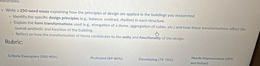 istructions 
• Write a 250 -word essay explaining how the principles of design are applied in the buildings you researched. 
Identify the specific design principles (e.g., balance, contrast, rhythm) in each structure. 
Explain the form transformations used (e.g., elongation of a dome, aggregation of cubes, etc.) and how these transformations affect the 
overall aesthetic and function of the building. 
Reflect on how the transformation of forms contributes to the unity and functionality of the design. 
Rubric: 
Criteria Exemplary (1 00.90% Profcient (89-80% ) Developing (79-70% ) Needs Improvement (69%
and below)