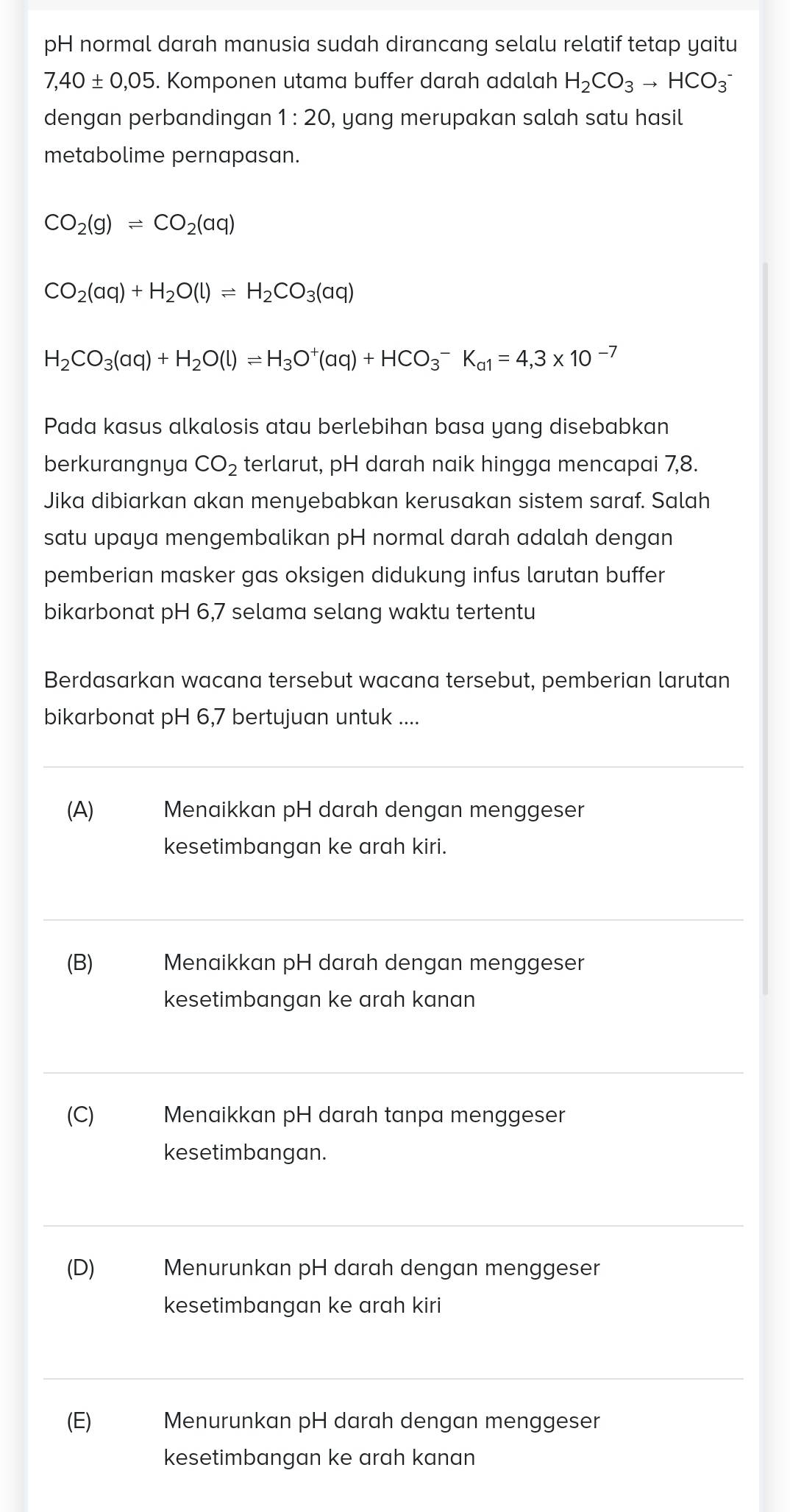 pH normal darah manusia sudah dirancang selalu relatif tetap yaitu
7,40± 0,05. Komponen utama buffer darah adalah H_2CO_3to HCO_3^(-
dengan perbandingan 1:20 , yang merupakan salah satu hasil
metabolime pernapasan.
CO_2)(g)leftharpoons CO_2(aq)
CO_2(aq)+H_2O(l)leftharpoons H_2CO_3(aq)
H_2CO_3(aq)+H_2O(l)leftharpoons H_3O^+(aq)+HCO_3^(-K_a1)=4,3* 10^(-7)
Pada kasus alkalosis atau berlebihan basa yang disebabkan
berkurangnya CO_2 terlarut, pH darah naik hingga mencapai 7,8.
Jika dibiarkan akan menyebabkan kerusakan sistem saraf. Salah
satu upaya mengembalikan pH normal darah adalah dengan
pemberian masker gas oksigen didukung infus larutan buffer
bikarbonat pH 6,7 selama selang waktu tertentu
Berdasarkan wacana tersebut wacana tersebut, pemberian larutan
bikarbonat pH 6,7 bertujuan untuk ....
(A) Menaikkan pH darah dengan menggeser
kesetimbangan ke arah kiri.
(B)  Menaikkan pH darah dengan menggeser
kesetimbangan ke arah kanan
(C)  Menaikkan pH darah tanpa menggeser
kesetimbangan.
(D)  Menurunkan pH darah dengan menggeser
kesetimbangan ke arah kiri
(E)  Menurunkan pH darah dengan menggeser
kesetimbangan ke arah kanan