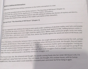 week S: Setting and Aterosphore 
cejective: Exmine how setting conbributes to the Gothic atmosphere in a text. 
lad the provided extract from Shirley Jackson's ''The Hounting of Hill House'' (Chapter 1). 
Describe the setting and its significance in creating a Gothic armosphere. 
s aiete a paragraph explaining how lackson uses the setting to enhance the themes of mystery and identity 
a asalyse the impact of the setting on the reader's perception of the characters. 
_ 
Exerpt from "The Haunting of Hil House" (Chapter 1) 
No live organism can continue for long to exist sanely under conditions of absokate reality; even larks and katydids 
we supposed, by some, to dream. Hil House, not sane, stood by itself against its hills, holding darkness within; it 
had stood so for eighty years and might staed for eighty more. Writhin, wans continued spright, bricks met neatly, 
doors were firm, and doors were sensibly shut; silence lay steadily against the wood and stone of Hill House, and 
whatever walked there, walked alone. 
Over the trees, occasionally, between them and the hills, she caught glimpses of what must be the roofs, perhaps 
a tower, of Hill House. They made houses so oddly back when Hill House was buit, she thought; they put towers 
and turrets and buttresses and wooden lace on them, even sometimes Gothic spires and gargoyles; nothing was 
ever left undecorated. Perhaps Hill House has a tower, or a secret chamber, or even a passageway going off into 
the hill and probably used by smugglers—although what could smugglers find to smuggle around these lonel 
hills? Perhaps I will encounter a devilishly handsome smuggier and . . .. 
The house was vile. She shivered and thought, the words coming freely into her mind: Hill House is vile, it is 
diseased; get away from here at once. This sick house, she thought; this unclean house, unfit for human 
habitation, this house which could stand for a thousand years and never be fit for living in again.