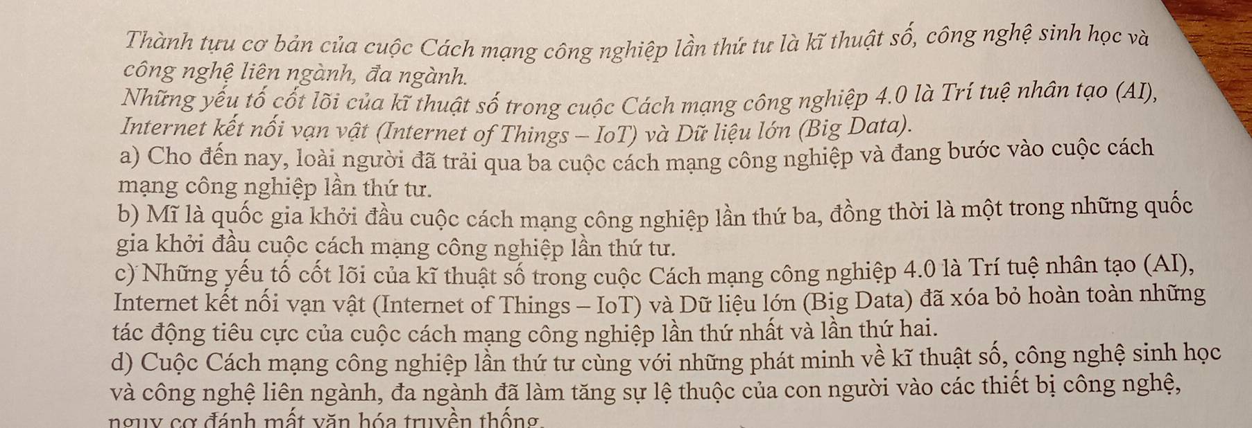 Thành tựu cơ bản của cuộc Cách mạng công nghiệp lần thứ tư là kĩ thuật số, công nghệ sinh học và 
công nghệ liên ngành, đa ngành. 
Những yếu tố cốt lõi của kĩ thuật số trong cuộc Cách mạng công nghiệp 4.0 là Trí tuệ nhân tạo (AI), 
Internet kết nối vạn vật (Internet of Things - IoT) và Dữ liệu lớn (Big Data). 
a) Cho đến nay, loài người đã trải qua ba cuộc cách mạng công nghiệp và đang bước vào cuộc cách 
mạng công nghiệp lần thứ tư. 
b) Mĩ là quốc gia khởi đầu cuộc cách mạng công nghiệp lần thứ ba, đồng thời là một trong những quốc 
gia khởi đầu cuộc cách mạng công nghiệp lần thứ tư. 
c) Những yếu tố cốt lõi của kĩ thuật số trong cuộc Cách mạng công nghiệp 4.0 là Trí tuệ nhân tạo (AI), 
Internet kết nối vạn vật (Internet of Things - IoT) và Dữ liệu lớn (Big Data) đã xóa bỏ hoàn toàn những 
tác động tiêu cực của cuộc cách mạng công nghiệp lần thứ nhất và lần thứ hai. 
d) Cuộc Cách mạng công nghiệp lần thứ tư cùng với những phát minh về kĩ thuật số, công nghệ sinh học 
và công nghệ liên ngành, đa ngành đã làm tăng sự lệ thuộc của con người vào các thiết bị công nghệ, 
nguy cơ đánh mất văn hóa truyền thống