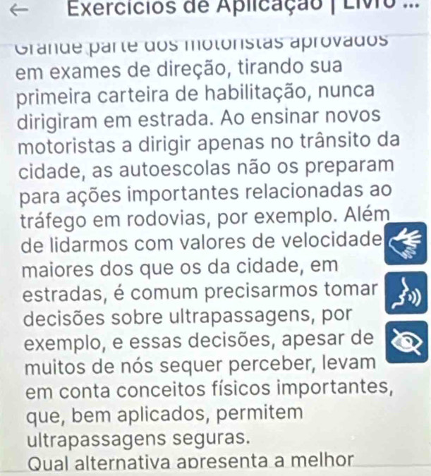 Exercicios de Aplicação | Livo ... 
Grande parte dos motoristas aprovados 
em exames de direção, tirando sua 
primeira carteira de habilitação, nunca 
dirigiram em estrada. Ao ensinar novos 
motoristas a dirigir apenas no trânsito da 
cidade, as autoescolas não os preparam 
para ações importantes relacionadas ao 
tráfego em rodovias, por exemplo. Além 
de lidarmos com valores de velocidade 
maiores dos que os da cidade, em 
estradas, é comum precisarmos tomar 
decisões sobre ultrapassagens, por 
exemplo, e essas decisões, apesar de 
muitos de nós sequer perceber, levam 
em conta conceitos físicos importantes, 
que, bem aplicados, permitem 
ultrapassagens seguras. 
Qual alternativa apresenta a melhor